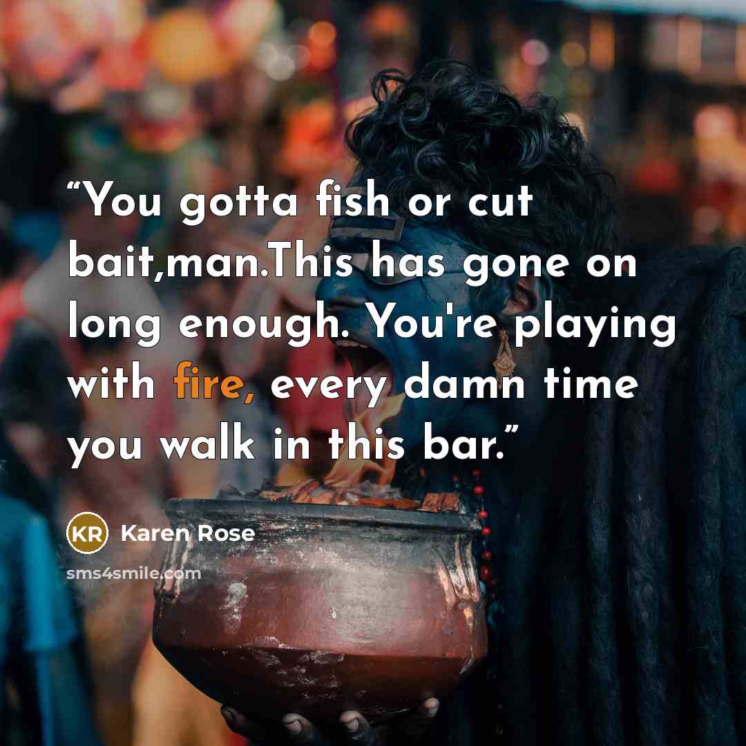 “You gotta fish or cut bait,man.This has gone on long enough. You're playing with fire, every damn time you walk in this bar.” quote by Karen Rose
