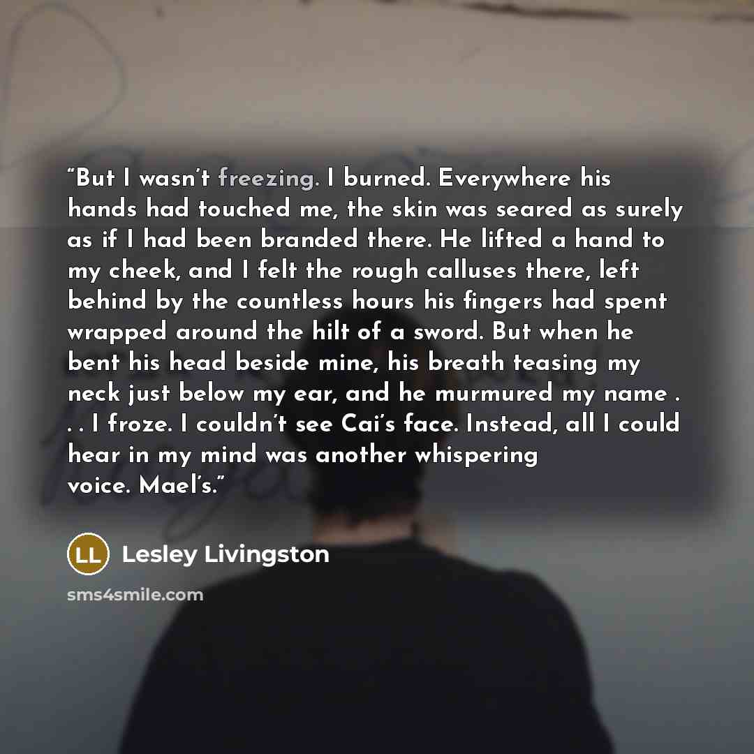 “But I wasn’t freezing. I burned. Everywhere his hands had touched me, the skin was seared as surely as if I had been branded there. He lifted a hand to my cheek, and I felt the rough calluses there, left behind by the countless hours his fingers had spent wrapped around the hilt of a sword. But…” quote by Lesley Livingston