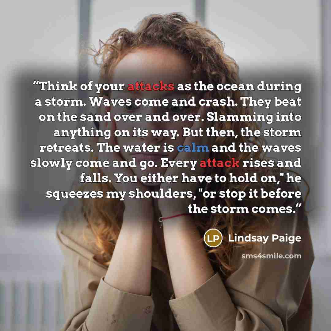 “Think of your attacks as the ocean during a storm. Waves come and crash. They beat on the sand over and over. Slamming into anything on its way. But then, the storm retreats. The water is calm and the waves slowly come and go. Every attack rises and falls. You either have to hold on," he squeezes…” quote by Lindsay Paige