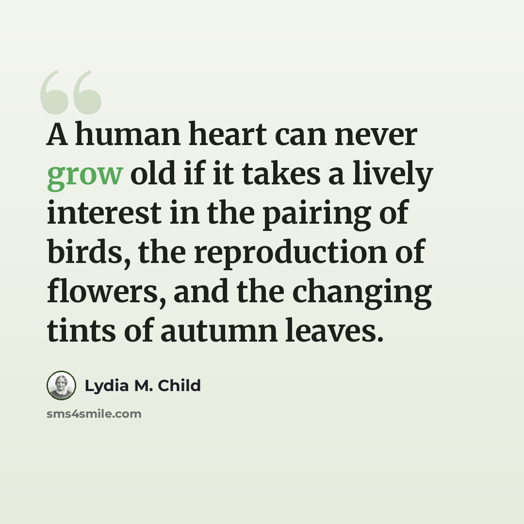 “A human heart can never grow old if it takes a lively interest in the pairing of birds, the reproduction of flowers, and the changing tints of autumn leaves.” quote by Lydia M. Child