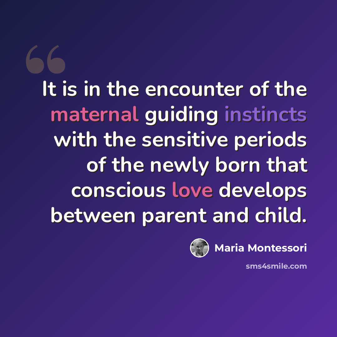 “It is in the encounter of the maternal guiding instincts with the sensitive periods of the newly born that conscious love develops between parent and child.” quote by Maria Montessori