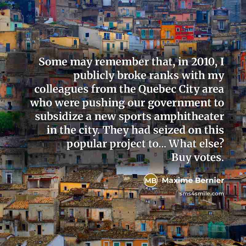 “Some may remember that, in 2010, I publicly broke ranks with my colleagues from the Quebec City area who were pushing our government to subsidize a new sports amphitheater in the city. They had seized on this popular project to... What else? Buy votes.” quote by Maxime Bernier