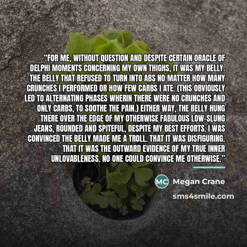 “For me, without question and despite certain Oracle of Delphi moments concerning my own thighs, it was my belly. The belly that refused to turn into abs no matter how many crunches I performed or how few carbs I ate. (This obviously led to alternating phases wherin there were no crunches and only…” quote by Megan Crane