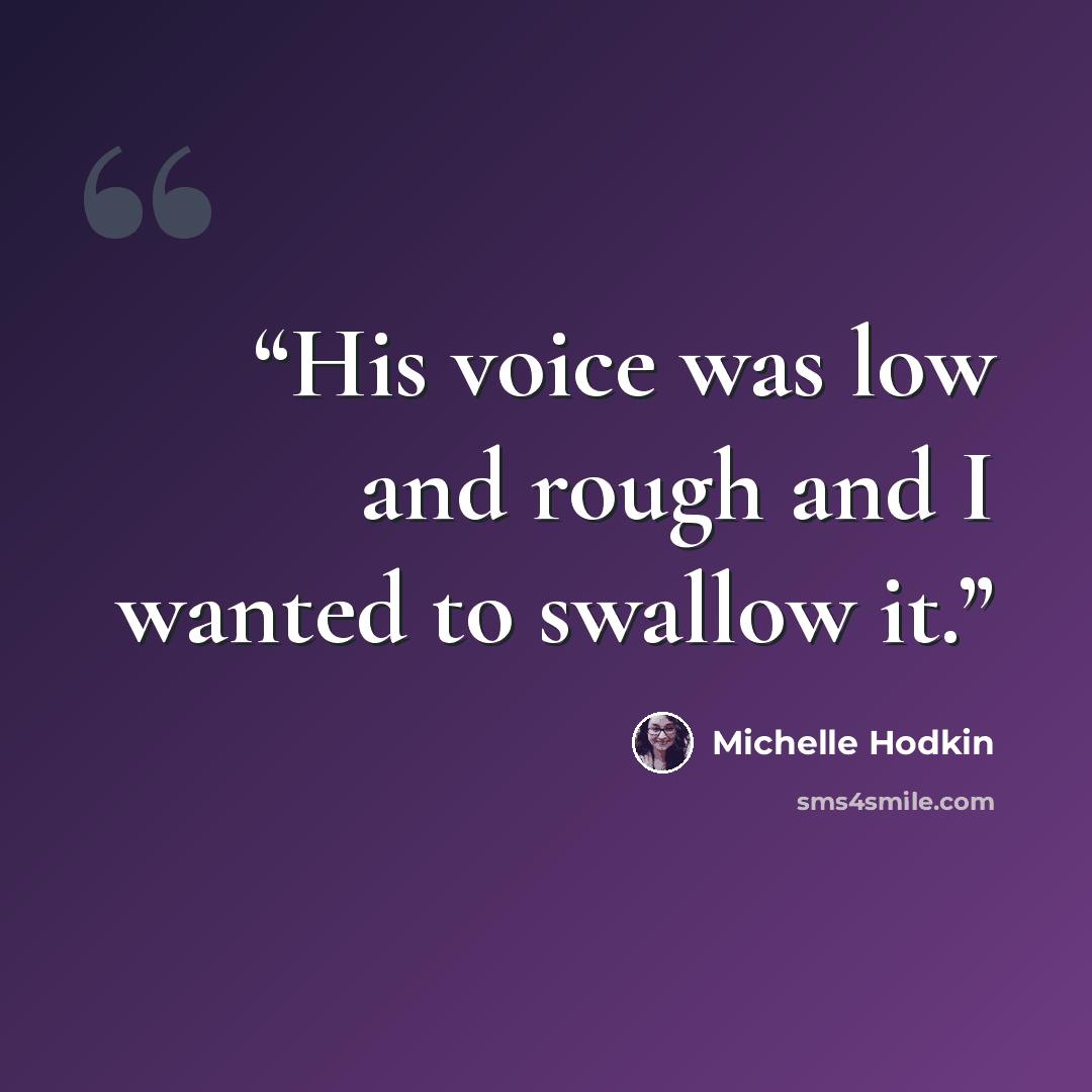 “His voice was low and rough and I wanted to swallow it.” quote by Michelle Hodkin