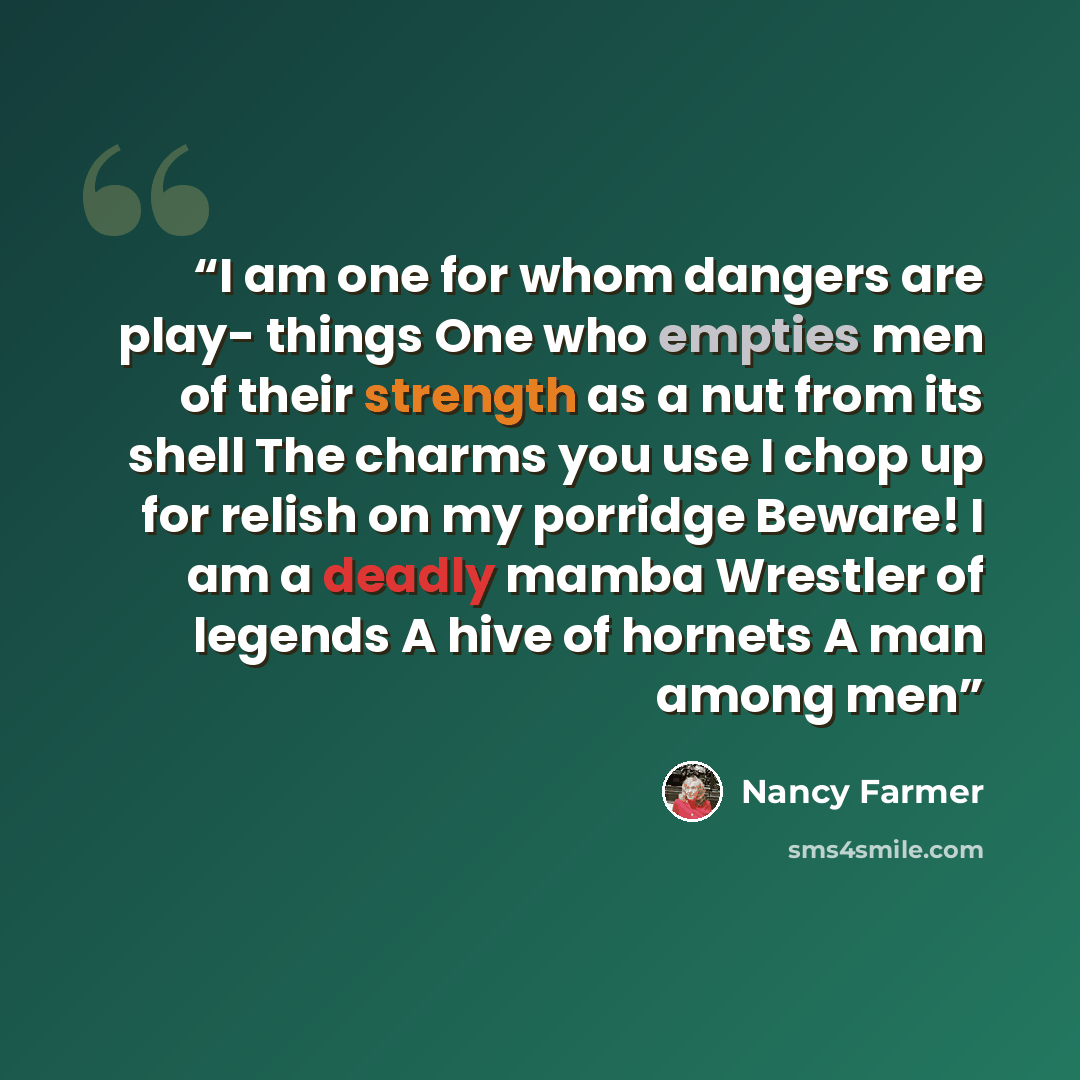 “I am one for whom dangers are play- things One who empties men of their strength as a nut from its shell The charms you use I chop up for relish on my porridge Beware! I am a deadly mamba Wrestler of legends A hive of hornets A man among men” quote by Nancy Farmer