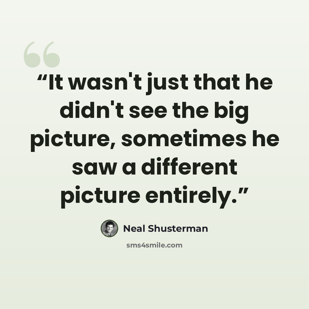 “It wasn't just that he didn't see the big picture, sometimes he saw a different picture entirely.” quote by Neal Shusterman