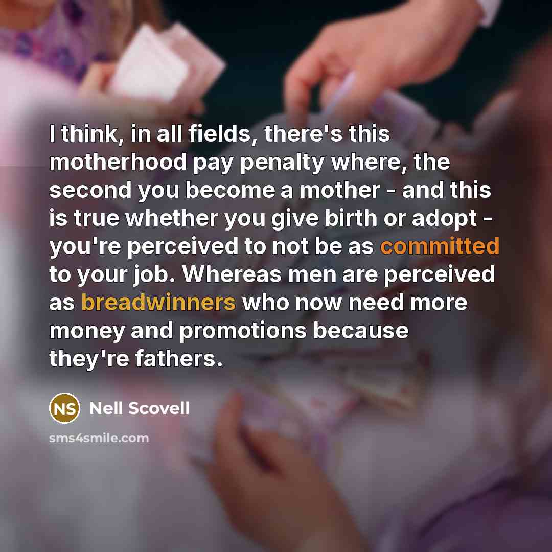 “I think, in all fields, there's this motherhood pay penalty where, the second you become a mother - and this is true whether you give birth or adopt - you're perceived to not be as committed to your job. Whereas men are perceived as breadwinners who now need more money and promotions because…” quote by Nell Scovell
