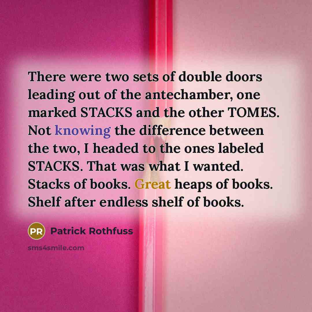 “There were two sets of double doors leading out of the antechamber, one marked STACKS and the other TOMES. Not knowing the difference between the two, I headed to the ones labeled STACKS. That was what I wanted. Stacks of books. Great heaps of books. Shelf after endless shelf of books.” quote by Patrick Rothfuss