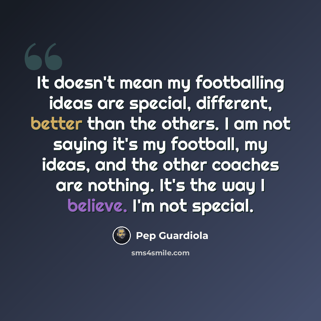 “It doesn't mean my footballing ideas are special, different, better than the others. I am not saying it's my football, my ideas, and the other coaches are nothing. It's the way I believe. I'm not special.” quote by Pep Guardiola