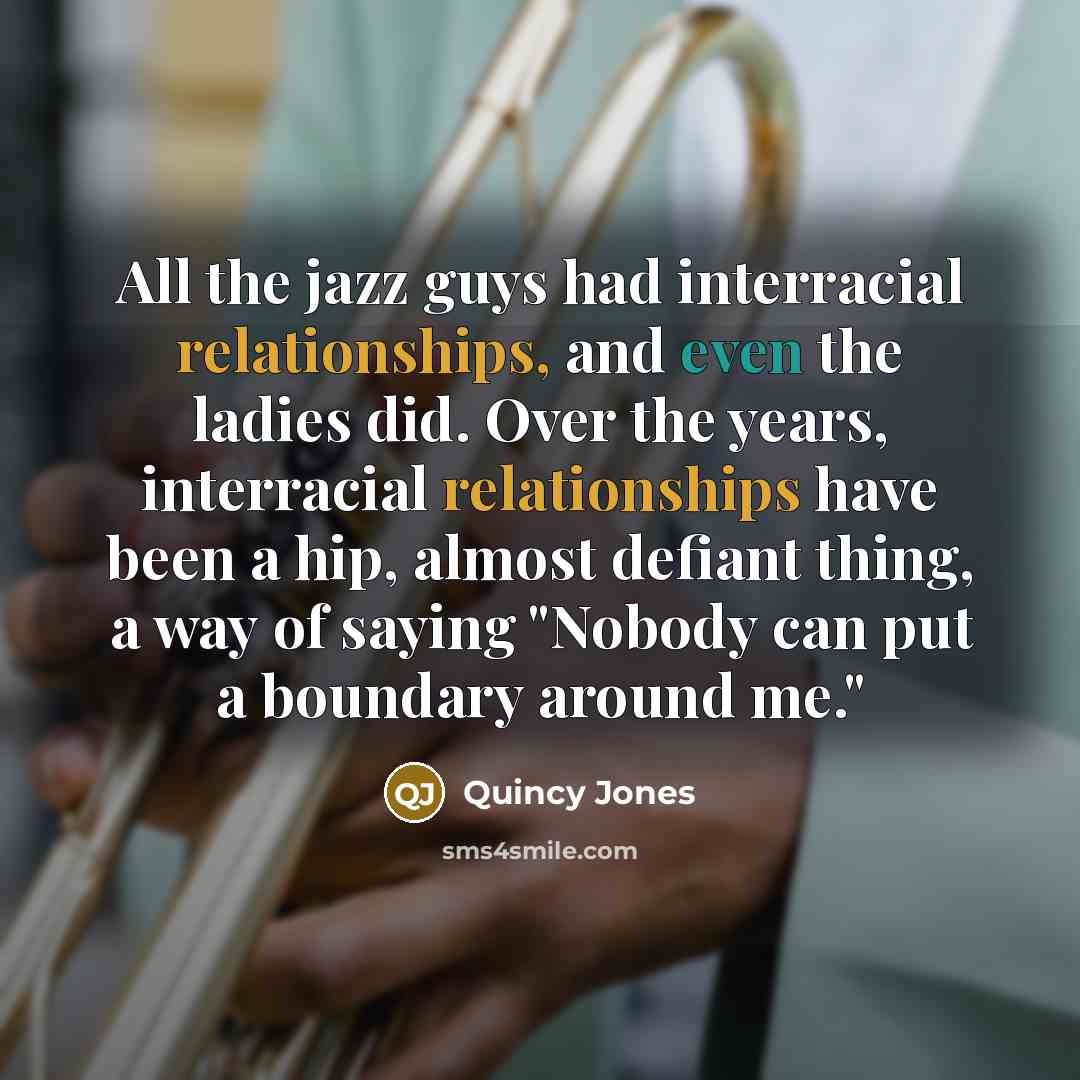 “All the jazz guys had interracial relationships, and even the ladies did. Over the years, interracial relationships have been a hip, almost defiant thing, a way of saying "Nobody can put a boundary around me."” quote by Quincy Jones