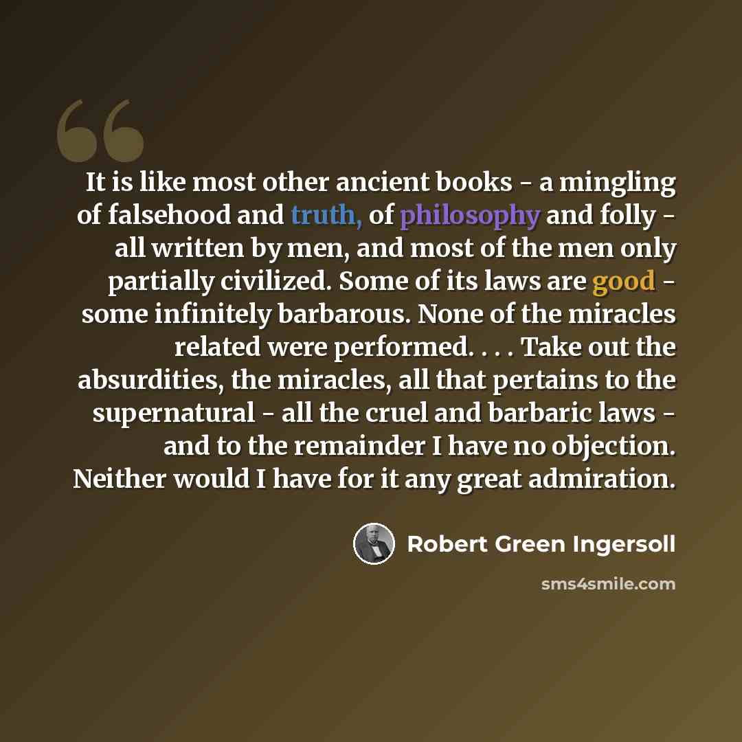 “It is like most other ancient books - a mingling of falsehood and truth, of philosophy and folly - all written by men, and most of the men only partially civilized. Some of its laws are good - some infinitely barbarous. None of the miracles related were performed. . . . Take out the absurdities…” quote by Robert Green Ingersoll