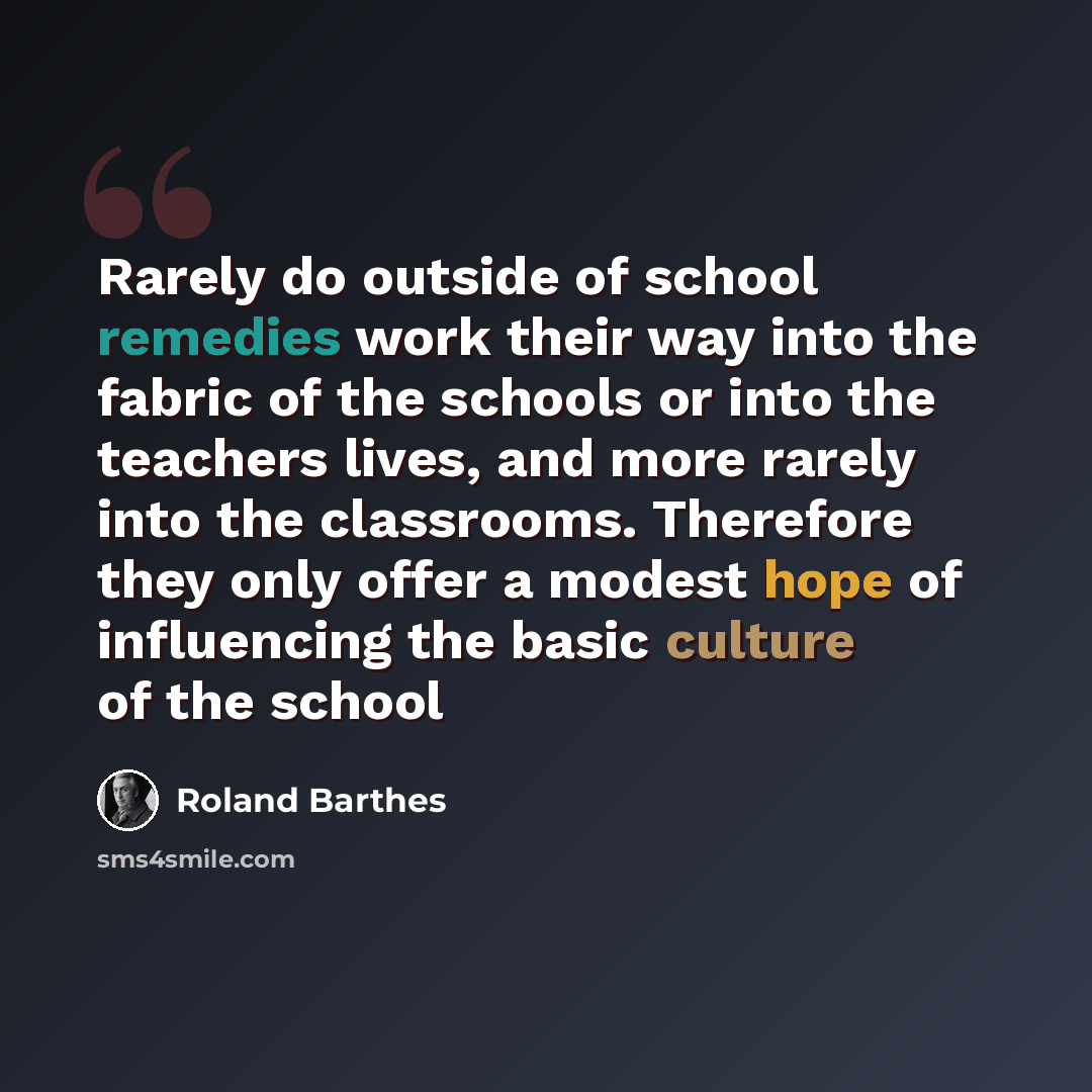 “Rarely do outside of school remedies work their way into the fabric of the schools or into the teachers lives, and more rarely into the classrooms. Therefore they only offer a modest hope of influencing the basic culture of the school” quote by Roland Barthes