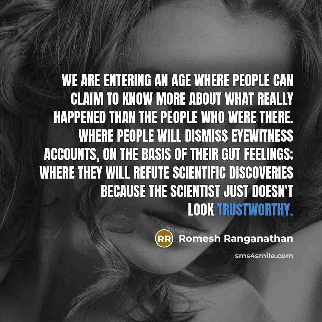 “We are entering an age where people can claim to know more about what really happened than the people who were there. Where people will dismiss eyewitness accounts, on the basis of their gut feelings; where they will refute scientific discoveries because the scientist just doesn't look trustworthy.” quote by Romesh Ranganathan