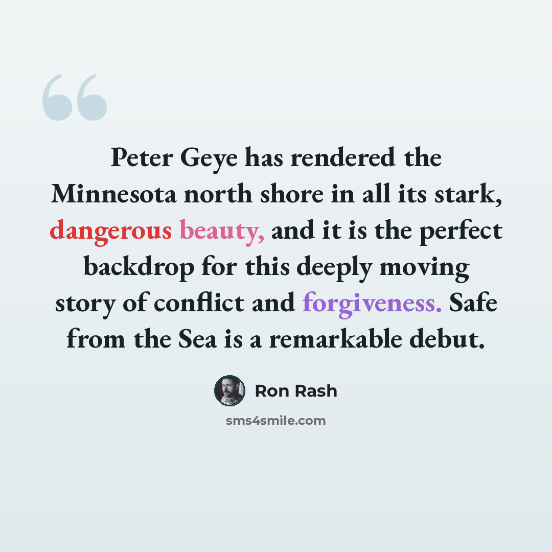 “Peter Geye has rendered the Minnesota north shore in all its stark, dangerous beauty, and it is the perfect backdrop for this deeply moving story of conflict and forgiveness. Safe from the Sea is a remarkable debut.” quote by Ron Rash