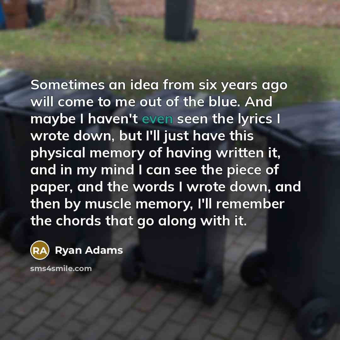 “Sometimes an idea from six years ago will come to me out of the blue. And maybe I haven't even seen the lyrics I wrote down, but I'll just have this physical memory of having written it, and in my mind I can see the piece of paper, and the words I wrote down, and then by muscle memory, I'll…” quote by Ryan Adams