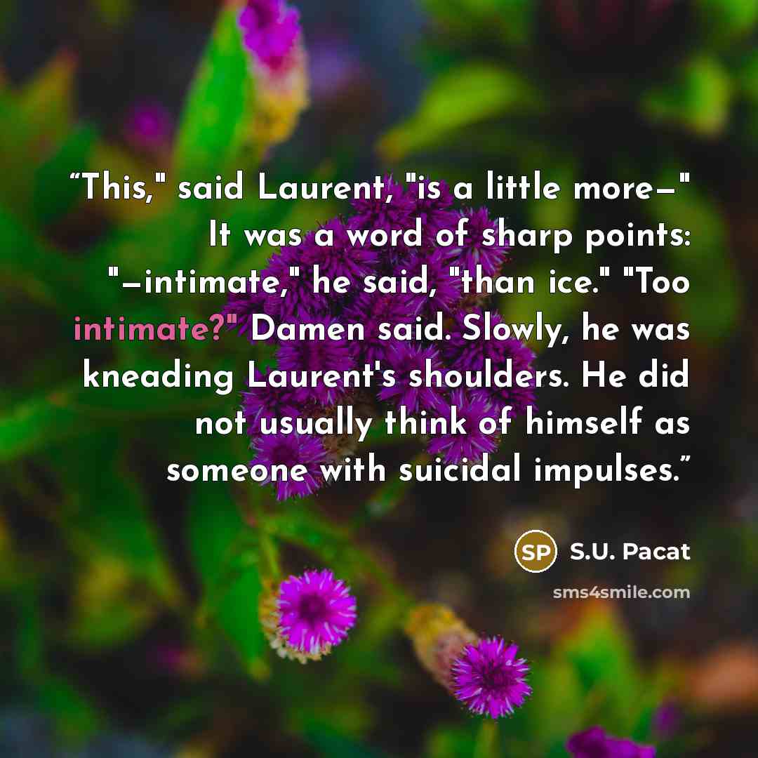 “This," said Laurent, "is a little more—" It was a word of sharp points: "—intimate," he said, "than ice." "Too intimate?" Damen said. Slowly, he was kneading Laurent's shoulders. He did not usually think of himself as someone with suicidal impulses.” quote by S.U. Pacat