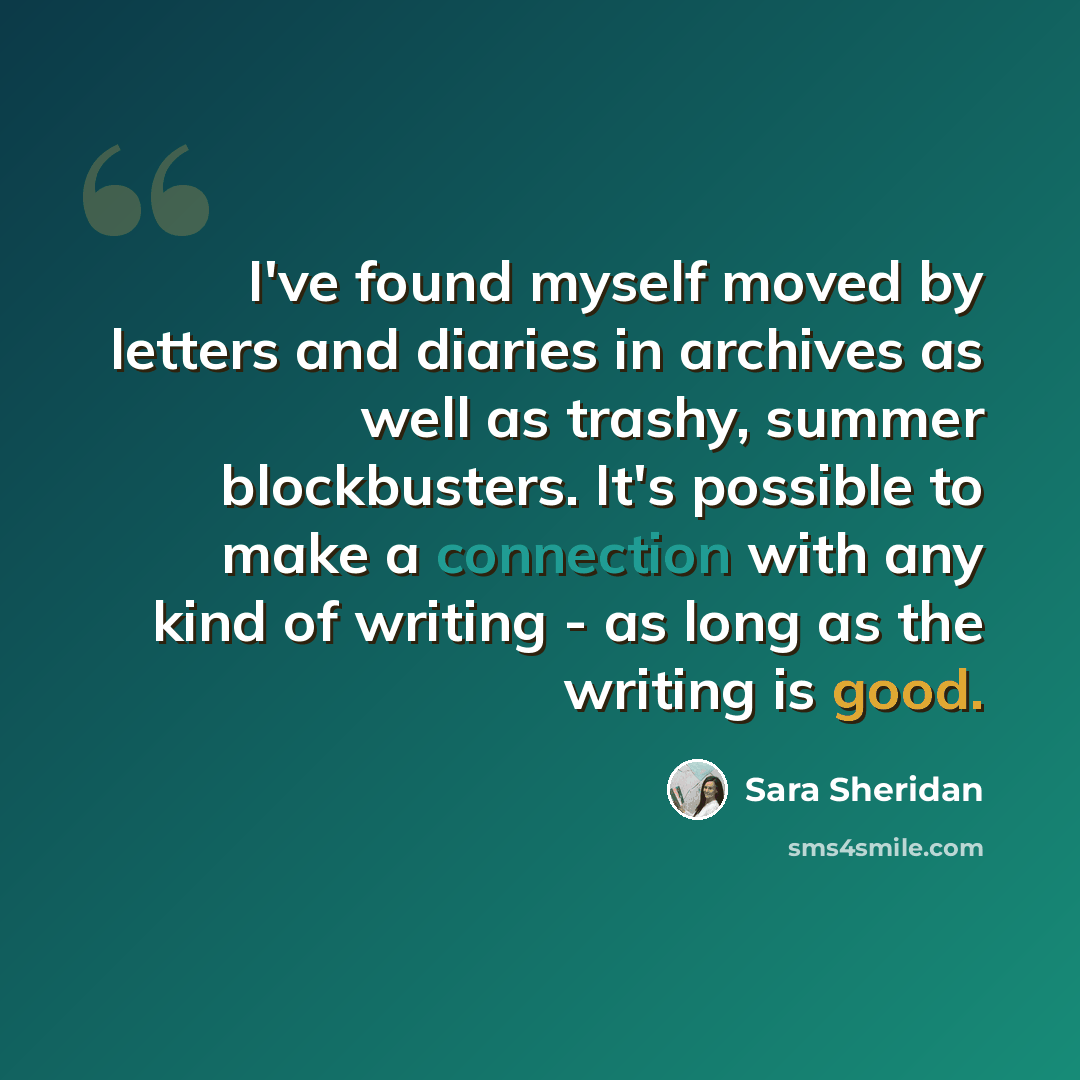 “I've found myself moved by letters and diaries in archives as well as trashy, summer blockbusters. It's possible to make a connection with any kind of writing - as long as the writing is good.” quote by Sara Sheridan