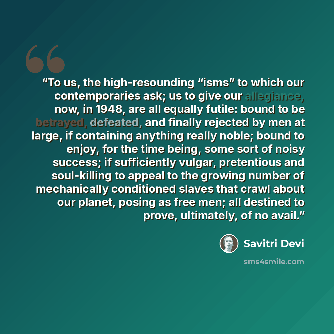“To us, the high-resounding “isms” to which our contemporaries ask; us to give our allegiance, now, in 1948, are all equally futile: bound to be betrayed, defeated, and finally rejected by men at large, if containing anything really noble; bound to enjoy, for the time being, some sort of noisy…” quote by Savitri Devi