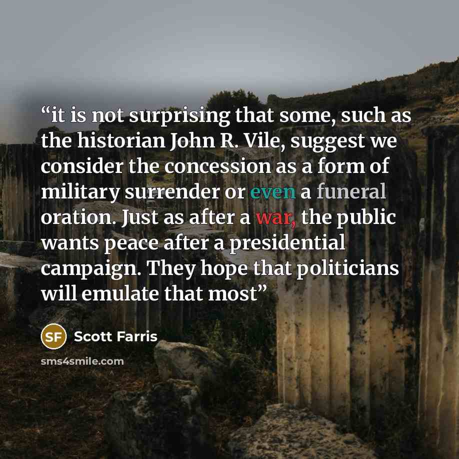 “it is not surprising that some, such as the historian John R. Vile, suggest we consider the concession as a form of military surrender or even a funeral oration. Just as after a war, the public wants peace after a presidential campaign. They hope that politicians will emulate that most” quote by Scott Farris