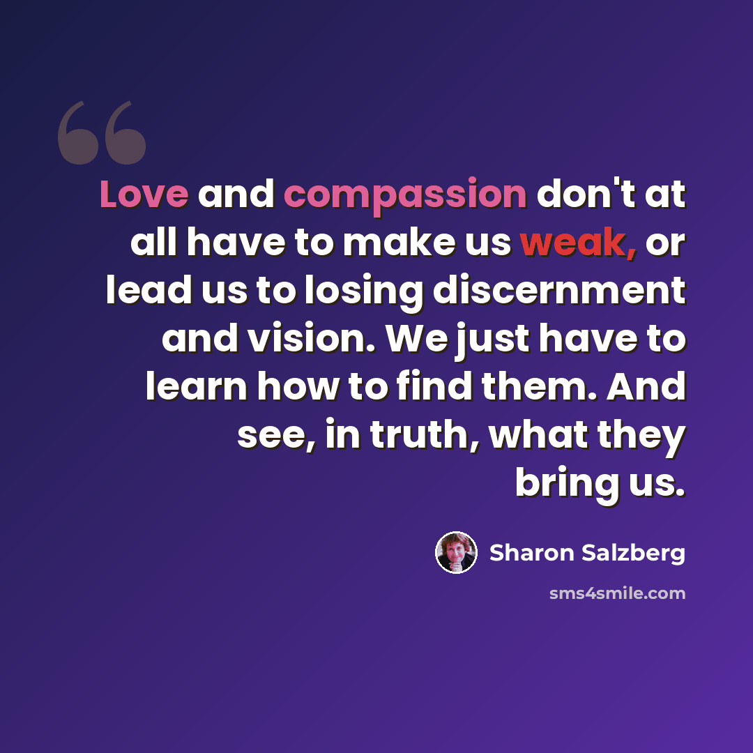 “Love and compassion don't at all have to make us weak, or lead us to losing discernment and vision. We just have to learn how to find them. And see, in truth, what they bring us.” quote by Sharon Salzberg