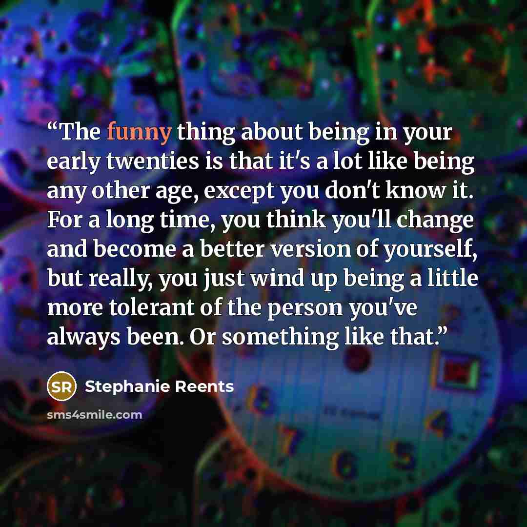 “The funny thing about being in your early twenties is that it's a lot like being any other age, except you don't know it. For a long time, you think you'll change and become a better version of yourself, but really, you just wind up being a little more tolerant of the person you've always been. Or…” quote by Stephanie Reents
