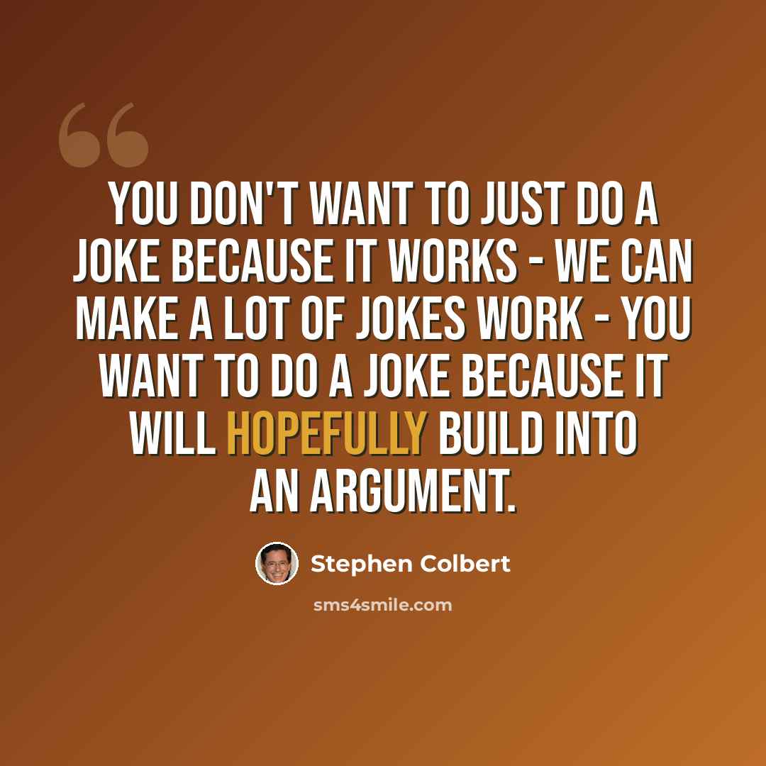 “You don't want to just do a joke because it works - we can make a lot of jokes work - you want to do a joke because it will hopefully build into an argument.” quote by Stephen Colbert
