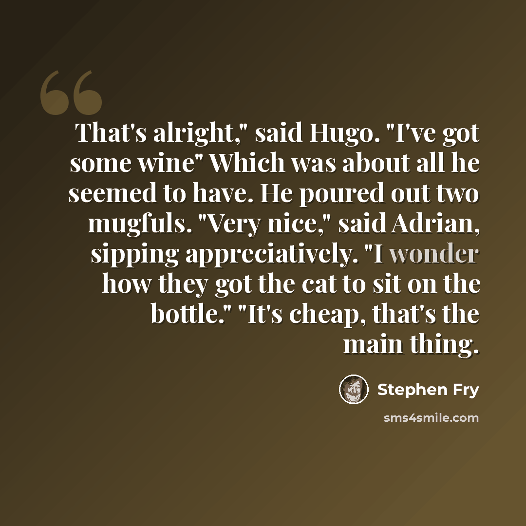 “That's alright," said Hugo. "I've got some wine" Which was about all he seemed to have. He poured out two mugfuls. "Very nice," said Adrian, sipping appreciatively. "I wonder how they got the cat to sit on the bottle." "It's cheap, that's the main thing.” quote by Stephen Fry
