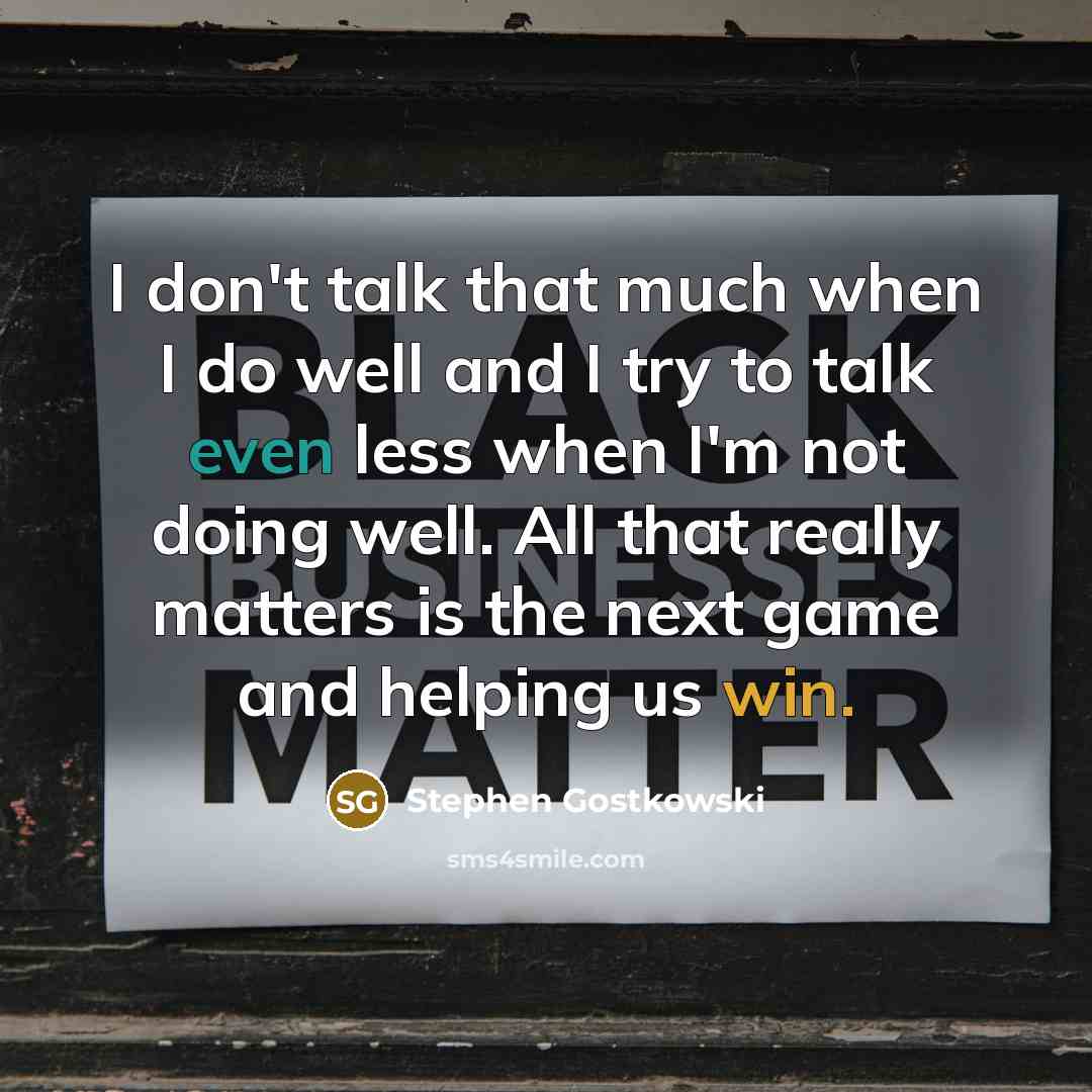 “I don't talk that much when I do well and I try to talk even less when I'm not doing well. All that really matters is the next game and helping us win.” quote by Stephen Gostkowski