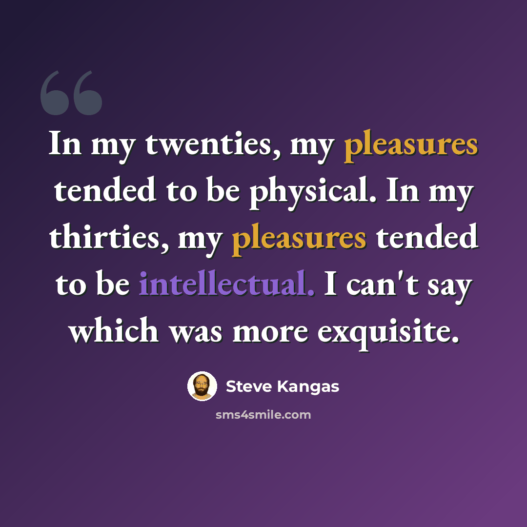“In my twenties, my pleasures tended to be physical. In my thirties, my pleasures tended to be intellectual. I can't say which was more exquisite.” quote by Steve Kangas