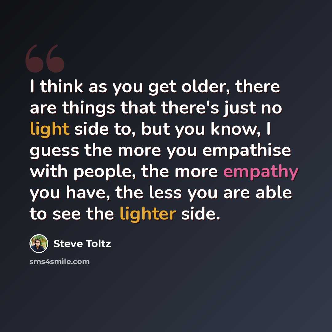 “I think as you get older, there are things that there's just no light side to, but you know, I guess the more you empathise with people, the more empathy you have, the less you are able to see the lighter side.” quote by Steve Toltz