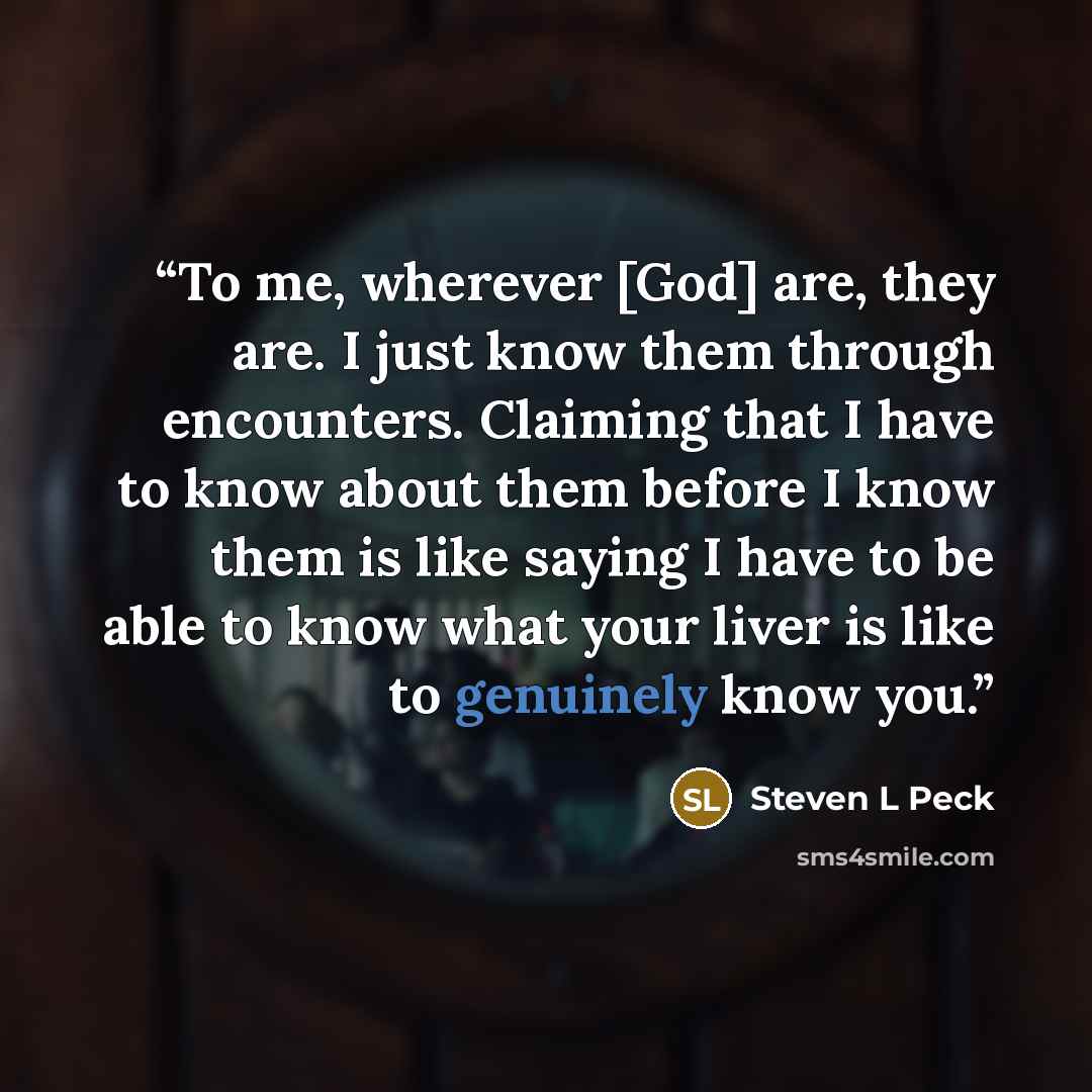 “To me, wherever [God] are, they are. I just know them through encounters. Claiming that I have to know about them before I know them is like saying I have to be able to know what your liver is like to genuinely know you.” quote by Steven L Peck