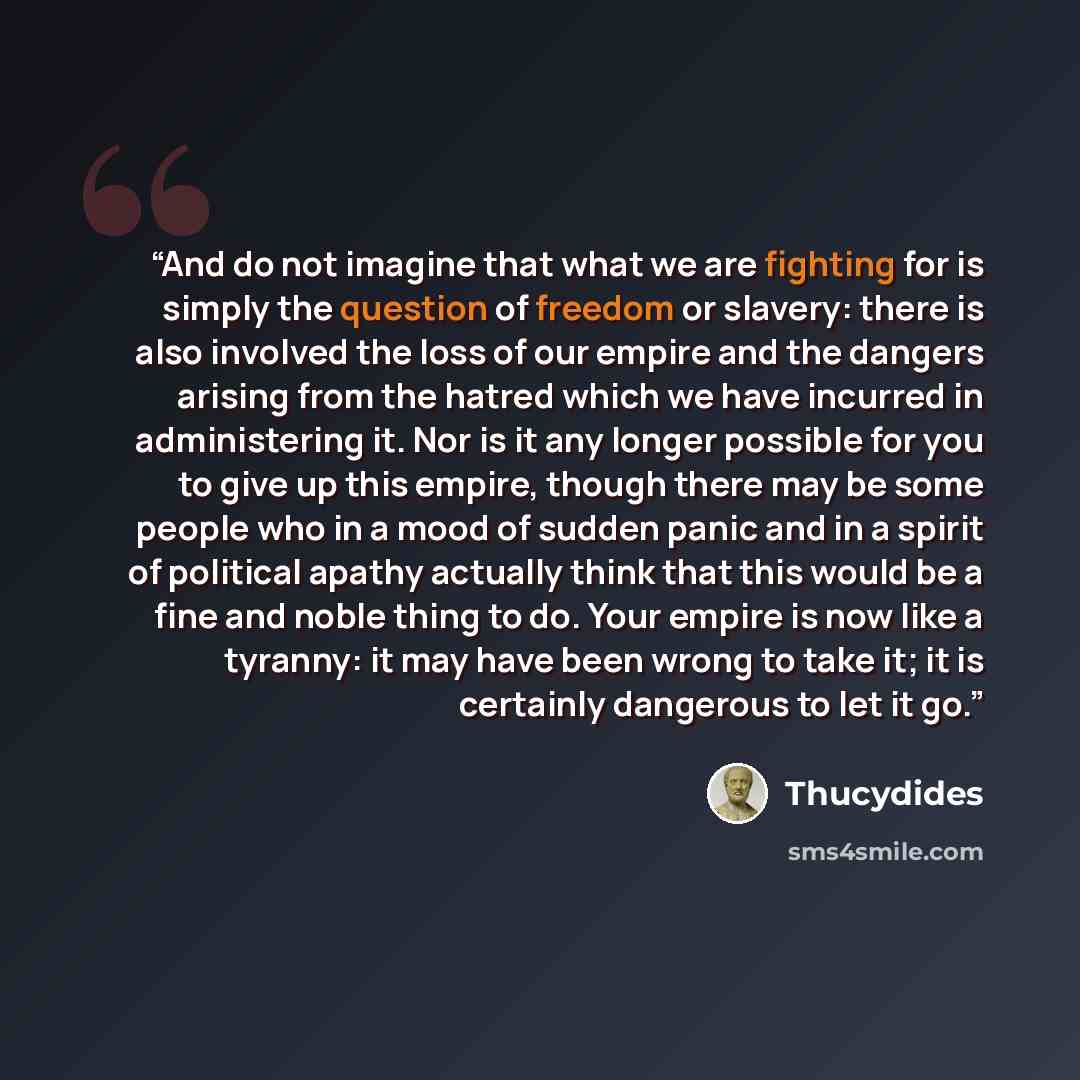 “And do not imagine that what we are fighting for is simply the question of freedom or slavery: there is also involved the loss of our empire and the dangers arising from the hatred which we have incurred in administering it. Nor is it any longer possible for you to give up this empire, though…” quote by Thucydides