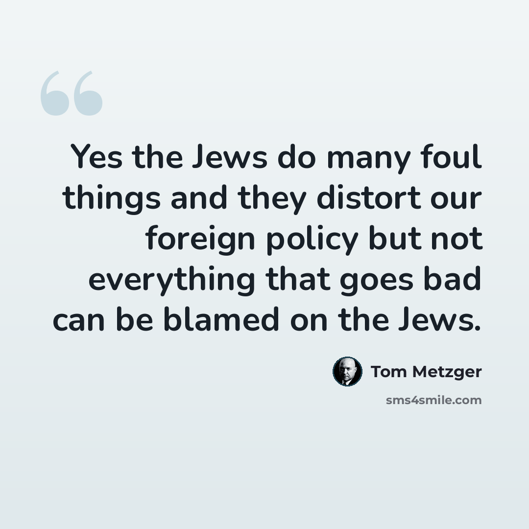 “Yes the Jews do many foul things and they distort our foreign policy but not everything that goes bad can be blamed on the Jews.” quote by Tom Metzger