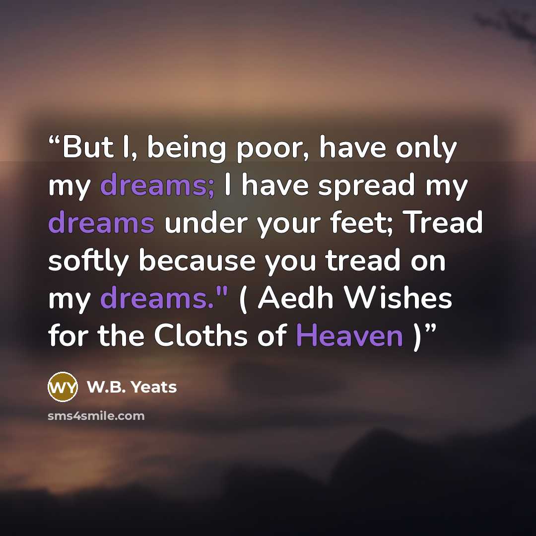 “But I, being poor, have only my dreams; I have spread my dreams under your feet; Tread softly because you tread on my dreams." ( Aedh Wishes for the Cloths of Heaven )” quote by W.B. Yeats