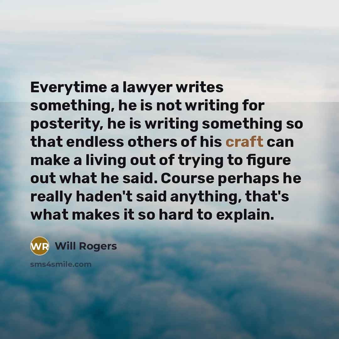 “Everytime a lawyer writes something, he is not writing for posterity, he is writing something so that endless others of his craft can make a living out of trying to figure out what he said. Course perhaps he really haden't said anything, that's what makes it so hard to explain.” quote by Will Rogers