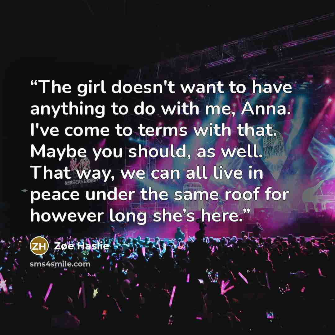 “The girl doesn't want to have anything to do with me, Anna. I've come to terms with that. Maybe you should, as well. That way, we can all live in peace under the same roof for however long she’s here.” quote by Zøe Haslie