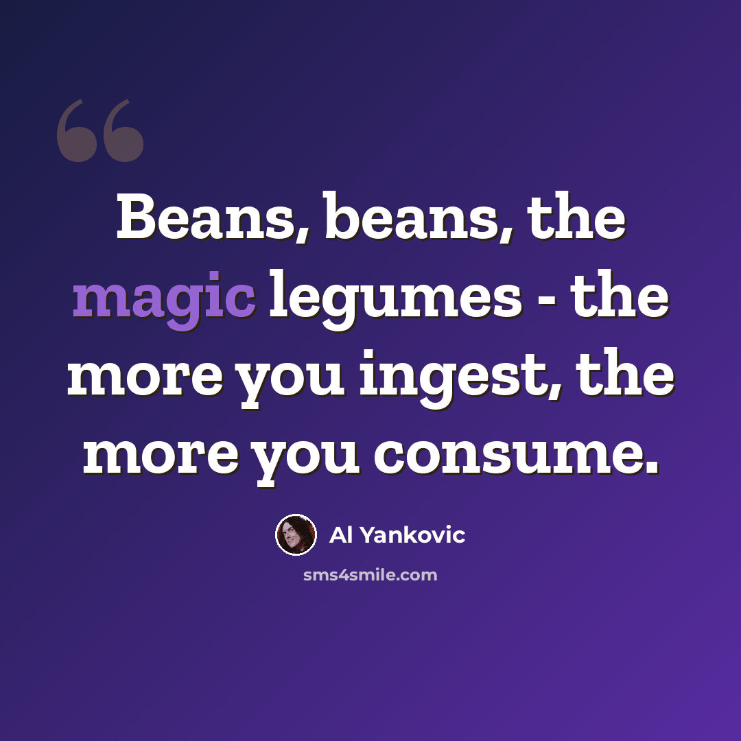“Beans, beans, the magic legumes - the more you ingest, the more you consume.” quote by Al Yankovic