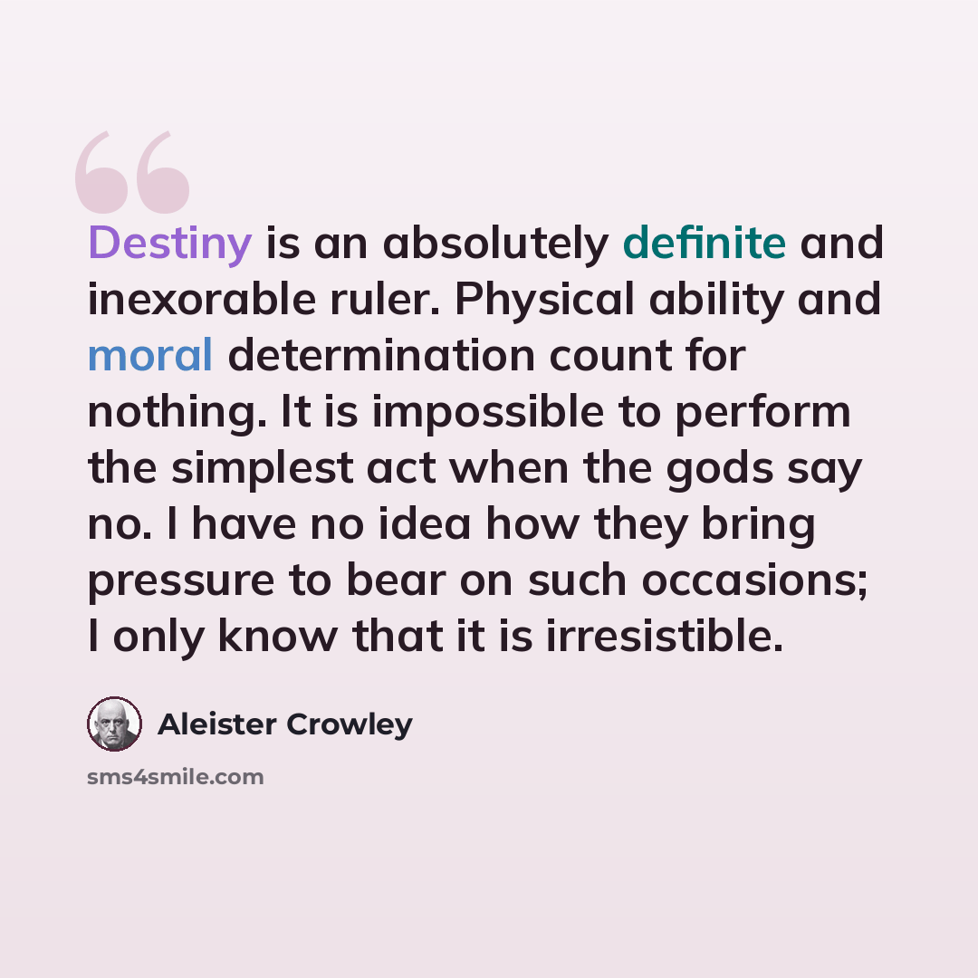 “Destiny is an absolutely definite and inexorable ruler. Physical ability and moral determination count for nothing. It is impossible to perform the simplest act when the gods say no. I have no idea how they bring pressure to bear on such occasions; I only know that it is irresistible.” quote by Aleister Crowley