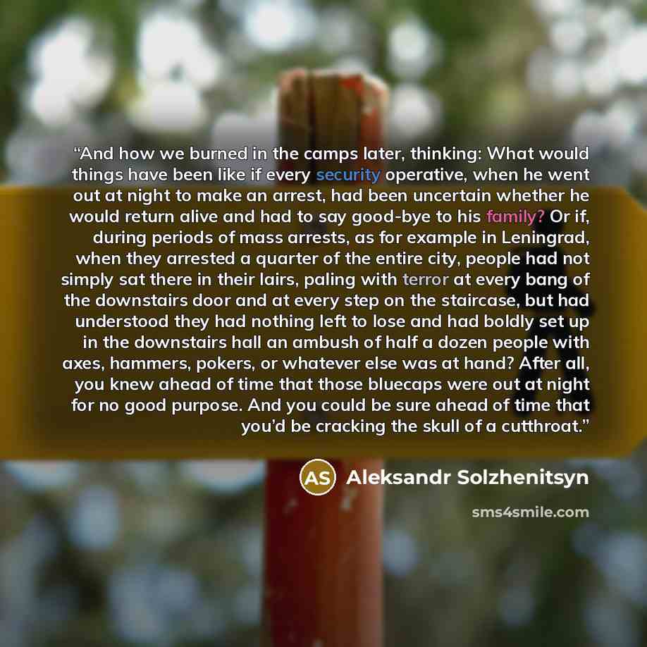 “And how we burned in the camps later, thinking: What would things have been like if every security operative, when he went out at night to make an arrest, had been uncertain whether he would return alive and had to say good-bye to his family? Or if, during periods of mass arrests, as for example…” quote by Aleksandr Solzhenitsyn