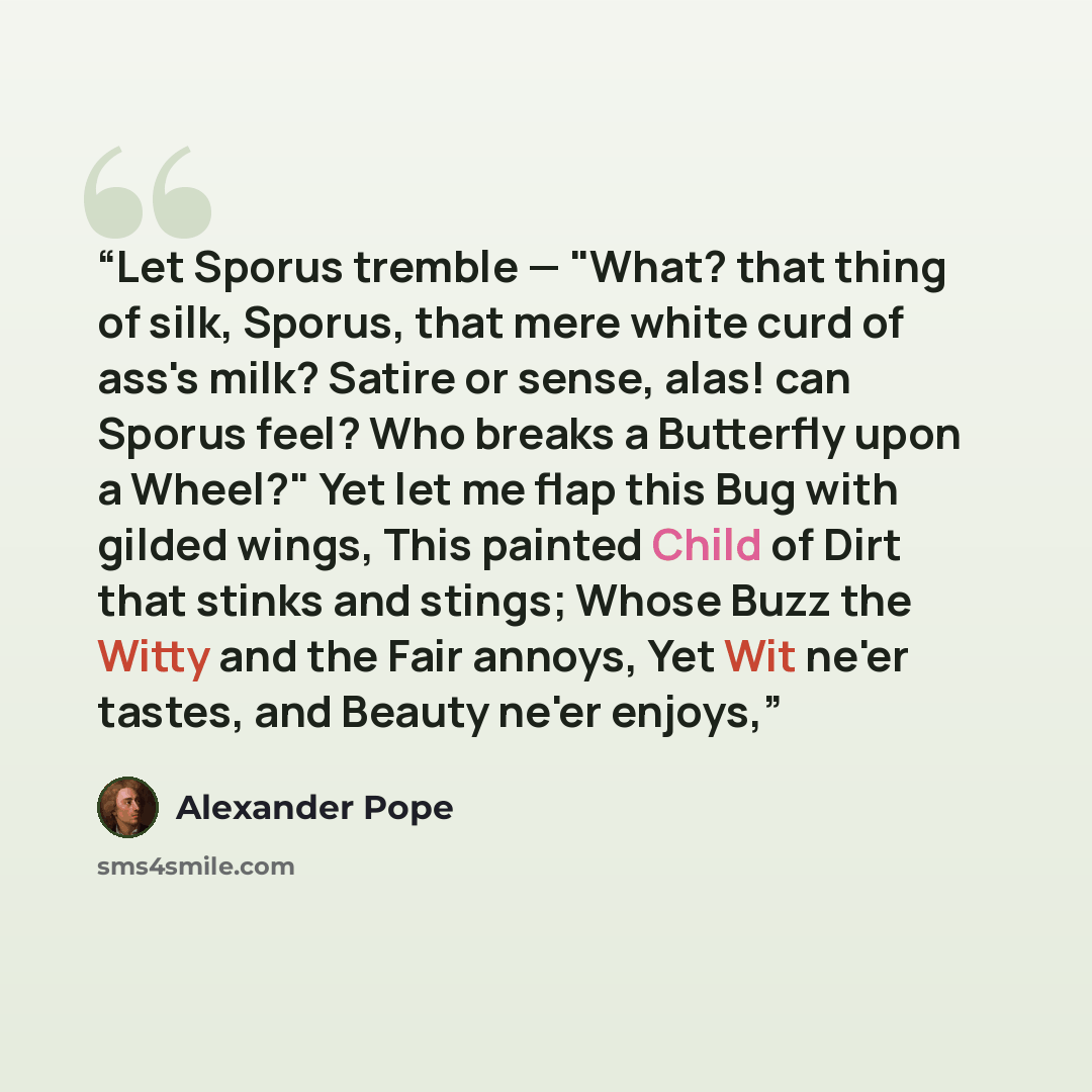 “Let Sporus tremble — "What? that thing of silk, Sporus, that mere white curd of ass's milk? Satire or sense, alas! can Sporus feel? Who breaks a Butterfly upon a Wheel?" Yet let me flap this Bug with gilded wings, This painted Child of Dirt that stinks and stings; Whose Buzz the Witty and the Fair…” quote by Alexander Pope