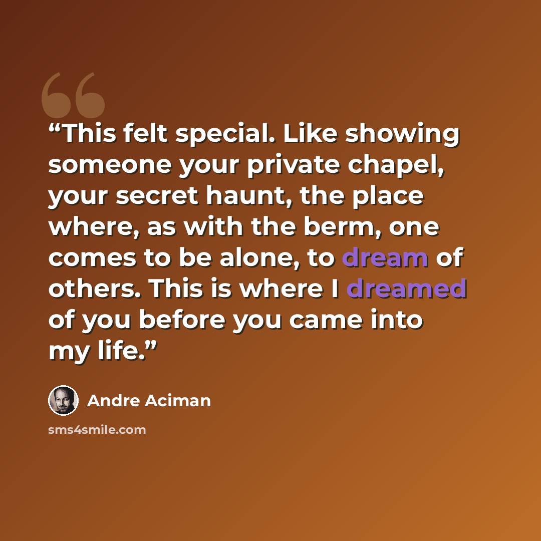 “This felt special. Like showing someone your private chapel, your secret haunt, the place where, as with the berm, one comes to be alone, to dream of others. This is where I dreamed of you before you came into my life.” quote by André Aciman