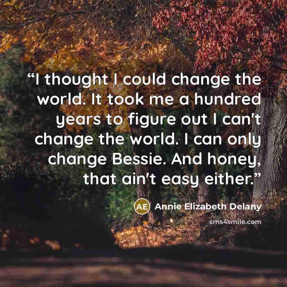 “I thought I could change the world. It took me a hundred years to figure out I can't change the world. I can only change Bessie. And honey, that ain't easy either.” quote by Annie Elizabeth Delany