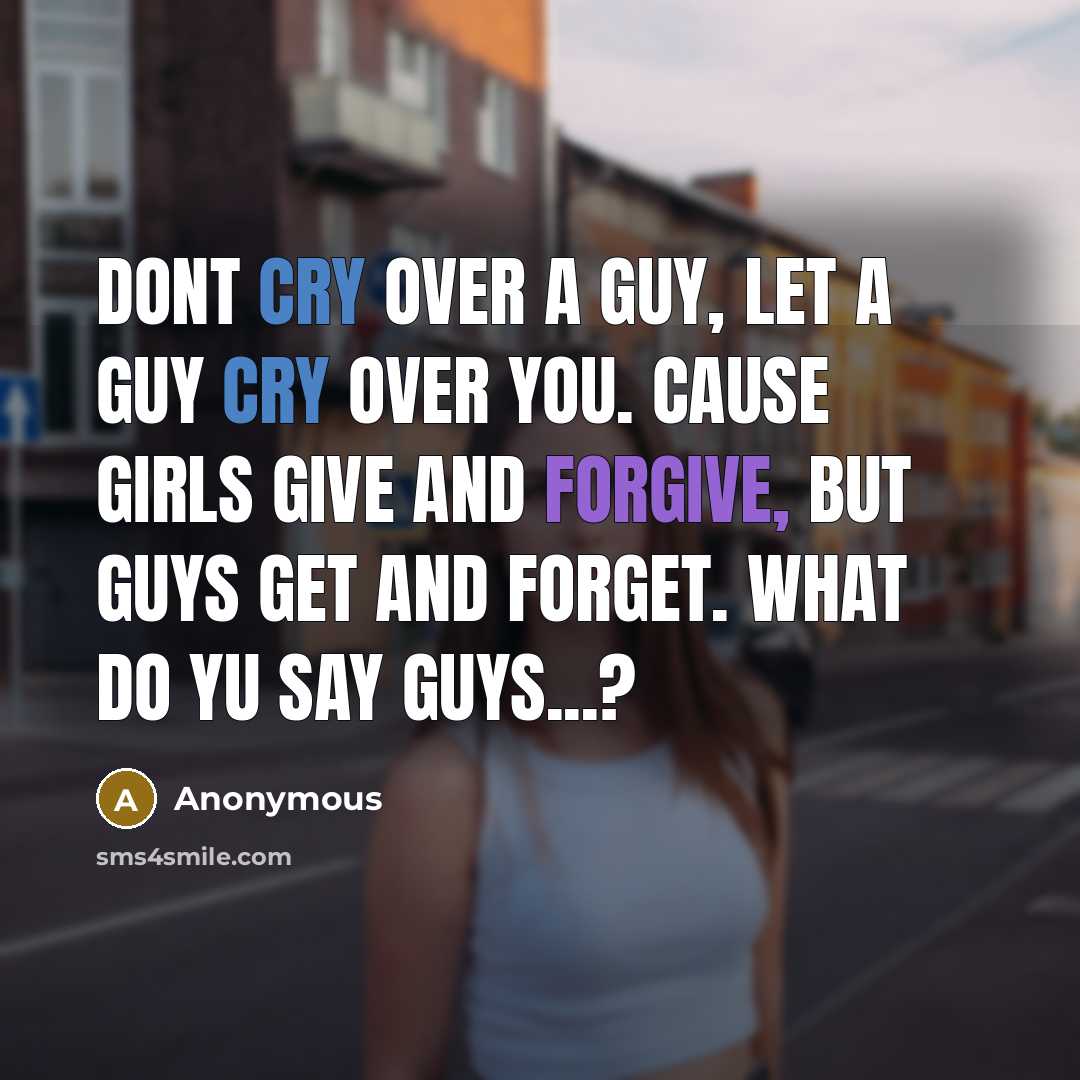 “Dont cry over a guy, let a guy cry over you. Cause girls give and forgive, but guys get and forget. WHAT DO YU SAY GUYS...?” quote by Anonymous