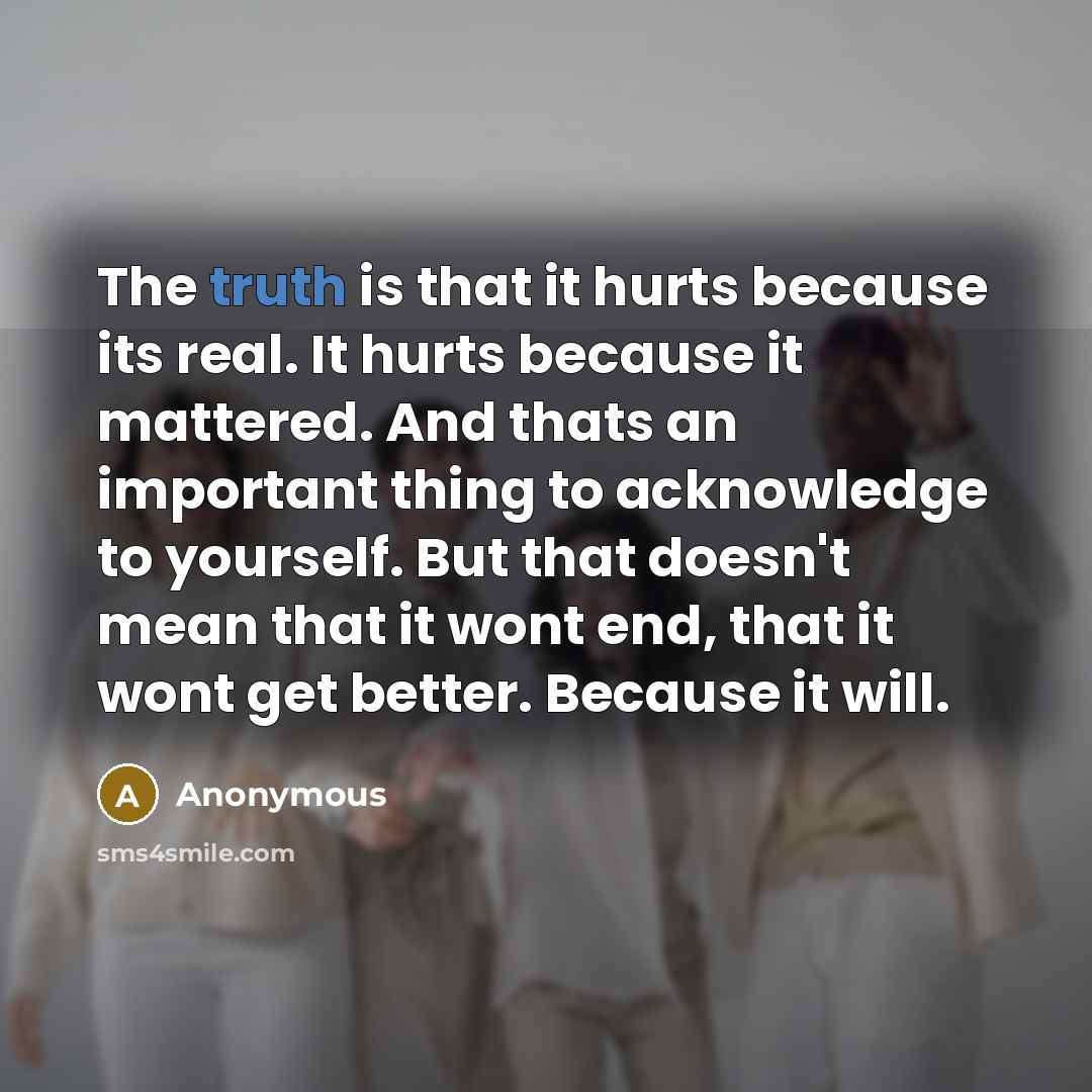 “The truth is that it hurts because its real. It hurts because it mattered. And thats an important thing to acknowledge to yourself. But that doesn't mean that it wont end, that it wont get better. Because it will.” quote by Anonymous