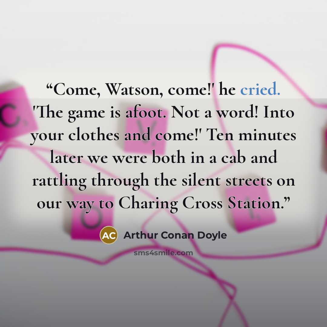“Come, Watson, come!' he cried. 'The game is afoot. Not a word! Into your clothes and come!' Ten minutes later we were both in a cab and rattling through the silent streets on our way to Charing Cross Station.” quote by Arthur Conan Doyle
