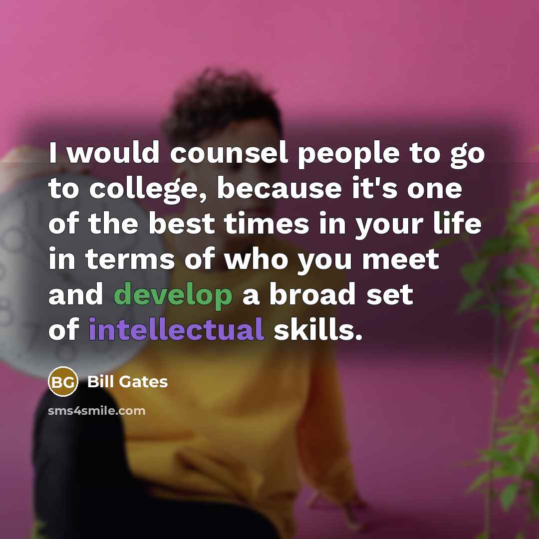 “I would counsel people to go to college, because it's one of the best times in your life in terms of who you meet and develop a broad set of intellectual skills.” quote by Bill Gates