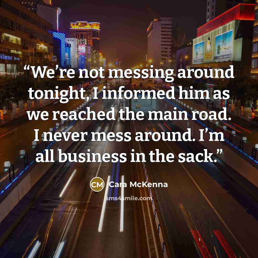 “We’re not messing around tonight, I informed him as we reached the main road. I never mess around. I’m all business in the sack.” quote by Cara McKenna