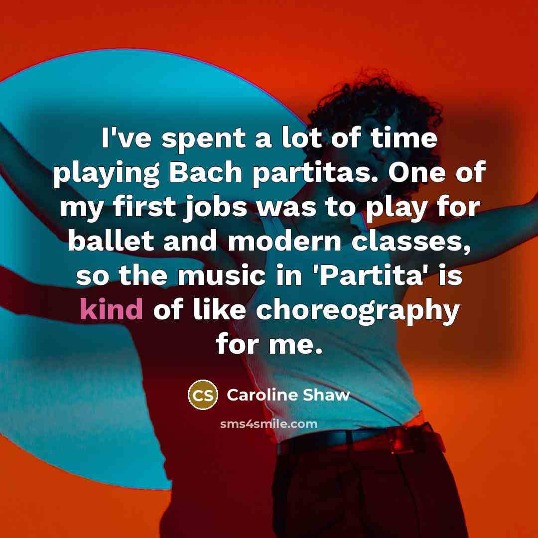 “I've spent a lot of time playing Bach partitas. One of my first jobs was to play for ballet and modern classes, so the music in 'Partita' is kind of like choreography for me.” quote by Caroline Shaw
