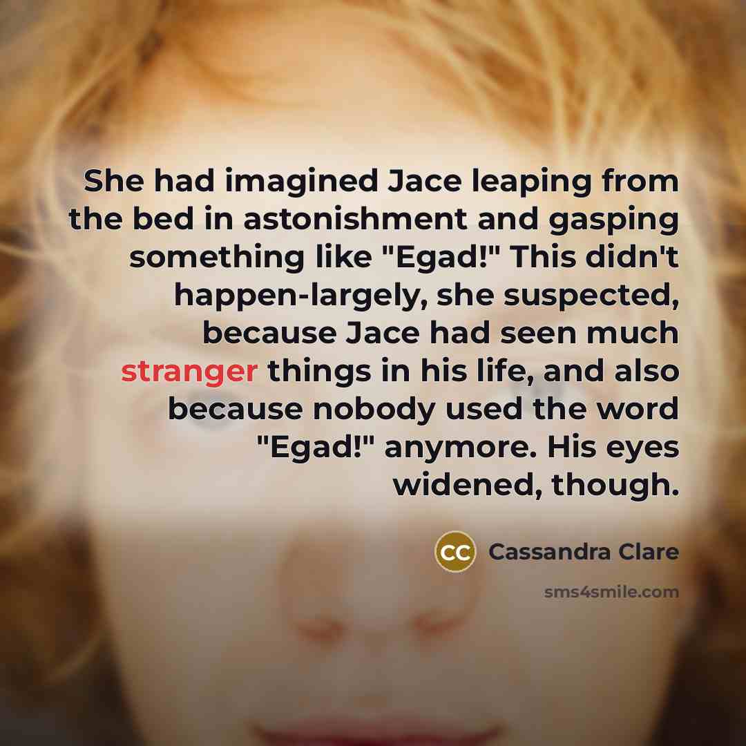 “She had imagined Jace leaping from the bed in astonishment and gasping something like "Egad!" This didn't happen-largely, she suspected, because Jace had seen much stranger things in his life, and also because nobody used the word "Egad!" anymore. His eyes widened, though.” quote by Cassandra Clare