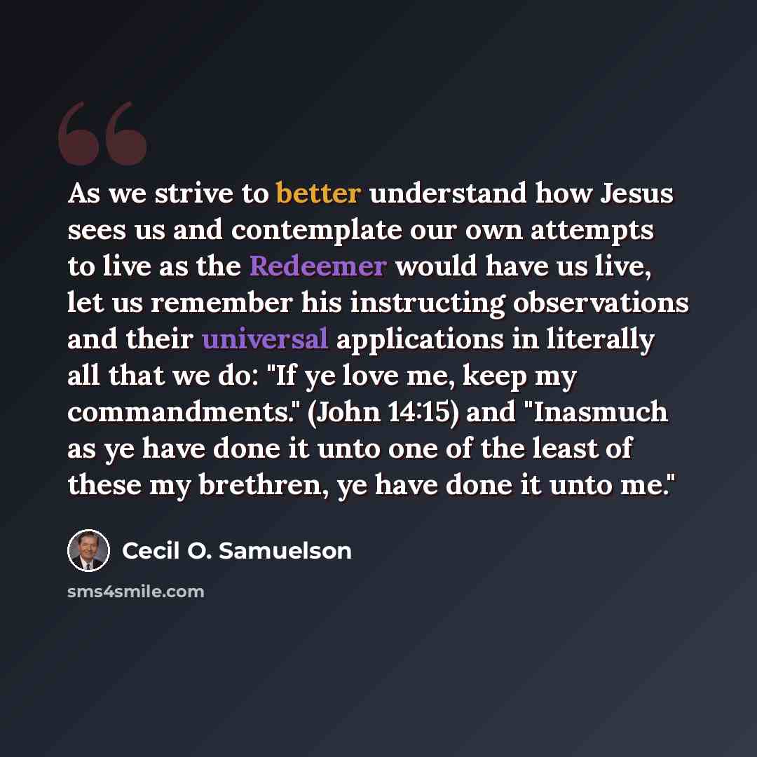 “As we strive to better understand how Jesus sees us and contemplate our own attempts to live as the Redeemer would have us live, let us remember his instructing observations and their universal applications in literally all that we do: "If ye love me, keep my commandments." (John 14:15) and…” quote by Cecil O. Samuelson